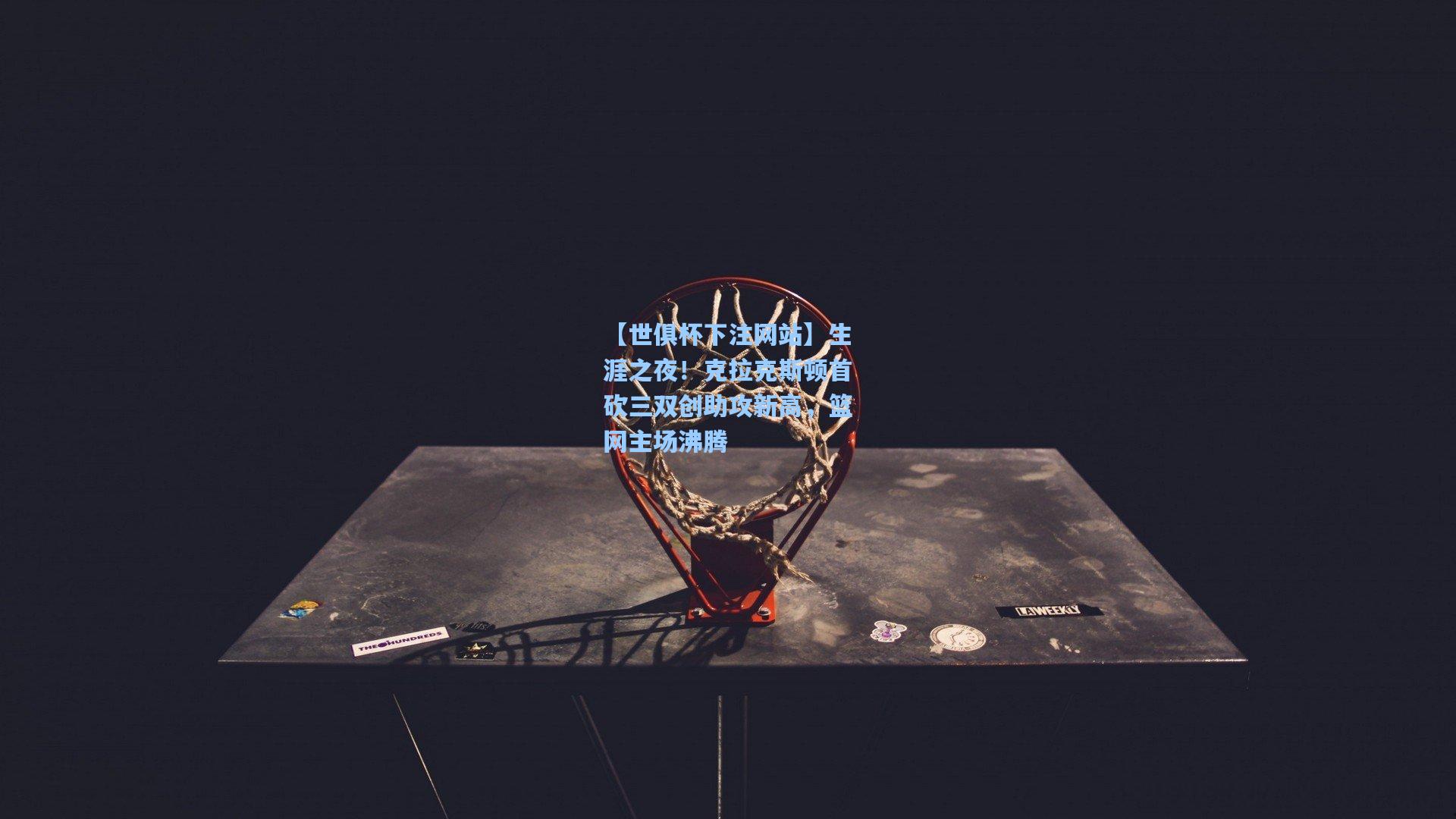 生涯之夜！克拉克斯顿首砍三双创助攻新高，篮网主场沸腾